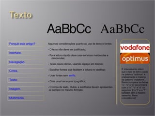 É interessante referir que o tipo de letra usado na palavra “optimus” é praticamente o mesmo da palavra “vodafone”. Basta comparar as letras “u”, “o” e “p” da primeira com o “n”, “o” e “d” da segunda. E o “t” e o “f” também têm o mesmo desenho. Mera coincidência? Algumas considerações quanto ao uso de texto e fontes: O texto não deve ser justificado; Para leitura rápida deve usar-se letras maiúsculas e  minúsculas; Texto pouco denso, usando espaço em branco; Escolher fontes que facilitem a leitura no desktop; Usar fontes sem  serifa ; Criar uma hierarquia tipográfica; O corpo de texto, títulos, e subtítulos devem apresentar-  se sempre no mesmo formato. 