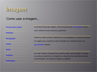 Como usar a imagem... A principal função das imagens, como ferramentas de  comunicação , é servir como referência mais concreta ao significado. Quando se está a produzir material para uso pedagógico é necessário distinguir as imagens que se gostam de olhar daquelas que contribuem para uma  aprendizagem  efectiva. Um maior realismo (fotografia) não significa melhor aprendizagem e, apesar de os alunos preferirem as fotografias, os desenhos são mais efectivos para a aprendizagem. Os desenhos realçam os detalhes. 