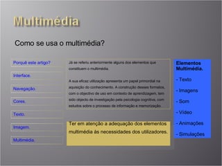 Como se usa o multimédia? Já se referiu anteriormente alguns dos elementos que constituem o multimédia. A sua eficaz utilização apresenta um papel primordial na aquisição do conhecimento. A construção desses formatos, com o objectivo de uso em contexto de aprendizagem, tem sido objecto de investigação pela psicologia cognitiva, com estudos sobre o processo de informação e memorização.  Elementos Multimédia. Texto Imagens Som Vídeo Animações Simulações Ter em atenção a adequação dos elementos multimédia às necessidades dos utilizadores. 