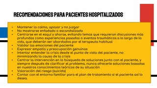 Recomendacionesparapacienteshospitalizados
• Mantener la calma, apoyar y no juzgar
• No mostrarse enfadado o escandalizado
• Centrarse en el «aquí y ahora», evitando temas que requieran discusiones más
profundas como experiencias pasadas o eventos traumáticos a lo largo de la
vida, que deberán ser abordados por el terapeuta habitual
• Validar las emociones del paciente
• Expresar empatía y preocupación genuinas
• Intentar entender la crisis desde el punto de vista del paciente, no
minimizando la causa de la crisis
• Centrar la intervención en la búsqueda de soluciones junto con el paciente, y
siempre después de clarificar el problema, nunca ofrecerle soluciones basadas
en nuestros conocimientos teóricos de su situación
• Valoración del riesgo (suicida)
• Contar con el entorno familiar para el plan de tratamiento si el paciente así lo
desea.
 