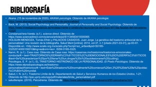 Bibliografía
• Akana. (15 de noviembre de 2020). AKANA psicologia. Obtenido de AKANA psicologia:
https://www.akanapsicologia.com/trastornos-de-personalidad/
• Back, M. (2013). Social Psychology and Personality. Journal of Personality and Social Psychology. Obtenido de
https://www.investigacionyciencia.es/revistas/mente-y-cerebro/la-neurociencia-del-futuro-641/las-facetas-del-narcisismo-
13320
• ConstanzaVera-Varela. (s.f.). science direct. Obtenido de
https://www.sciencedirect.com/science/article/pii/S1134593419300065
• HOLGUIN MENDOZA, Tomás Efrén y PALACIOS CASADOS, Juan Jorge. La genética del trastorno antisocial de la
personalidad: Una revisión de la bibliografía. Salud Ment [online]. 2014, vol.37, n.1 [citado 2021-03-31], pp.83-91.
Disponible en: <http://www.scielo.org.mx/scielo.php?script=sci_arttext&pid=S0185-
33252014000100010&lng=es&nrm=iso>. ISSN 0185-3325.
• Nanni, R. (s.f.). Casa rosa. Obtenido de Casa rosa: https://casarosa.mx/trastornos/trastornos-emocionales-
conducta/#:~:text=TRASTORNOS%20DRAM%C3%81TICOS%2C%20EMOCIONALES%20O%20ERR%C3%81TICOS
&text=Se%20caracterizan%20por%20tener%20un,drogas%20o%20autolesionarse%20(cutting).
• Psicólogos, E. P. (s.f.). EL TRASTORNO HISTRIÓNICO DE LA PERSONALIDAD. El Prado Psicólogos. Obtenido de
https://www.elpradopsicologos.es/trastorno-
personalidad/histrionico/#:~:text=Este%20trastorno%20normalmente%20comienza%20en,3%25%20de%20la%20poblac
i%C3%B3n%20mundial.
• Salud, I. N. (s.f.). Trastorno Límite de la. Departamento de Salud y Servicios Humanos de los Estados Unidos, 1-21.
Obtenido de http://ipsi.uprrp.edu/opp/pdf/materiales/limite_personalidad.pdf
• saludterapia. (2019). Psicodrama. Obtenido de https://www.saludterapia.com/glosario/d/85-psicodrama.html
 