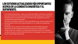 ● Los estudios llevados a cabo por la Revista Médica Sinergia muestran
que los trastornos de la personalidad caracterizados por conductas
dramáticas se encuentran entre las afecciones psiquiátricas más
comúnmente experimentadas.
● Estudios recientes muestran, datos estadísticos en el que trastorno de
personalidad histriónico está presente en un 2-3% de la población
mundial.
● El estudio de la Journal of Personality and Social Psychology se
identificó las dos dimensiones del narcisismo: la búsqueda de
admiración y la rivalidad. La búsqueda de admiración y la rivalidad
conllevan cada un efecto diferente sobre el lenguaje corporal, la salud
de las relaciones personales.
Losestudiosactualizadosmásimportantes
acercadelaConductaDramáticayel
sufrimiento.
 