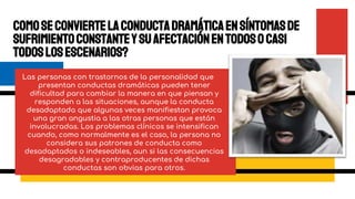 Comoseconviertelaconductadramáticaensíntomasde
sufrimientoconstanteysuafectaciónentodosocasi
todoslosescenarios?
Las personas con trastornos de la personalidad que
presentan conductas dramáticas pueden tener
dificultad para cambiar la manera en que piensan y
responden a las situaciones, aunque la conducta
desadaptada que algunas veces manifiestan provoca
una gran angustia a las otras personas que están
involucradas. Los problemas clínicos se intensifican
cuando, como normalmente es el caso, la persona no
considera sus patrones de conducta como
desadaptados o indeseables, aun si las consecuencias
desagradables y contraproducentes de dichas
conductas son obvias para otros.
 