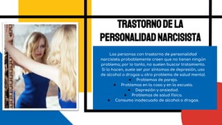Las personas con trastorno de personalidad
narcisista probablemente creen que no tienen ningún
problema; por lo tanto, no suelen buscar tratamiento.
Si lo hacen, suele ser por síntomas de depresión, uso
de alcohol o drogas u otro problema de salud mental.
● Problemas de pareja.
● Problemas en la casa y en la escuela.
● Depresión y ansiedad.
● Problemas de salud física.
● Consumo inadecuado de alcohol o drogas.
Trastornodela
personalidadnarcisista
 