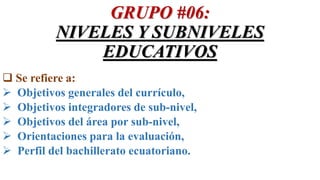 GRUPO #06:
NIVELES Y SUBNIVELES
EDUCATIVOS
 Se refiere a:
 Objetivos generales del currículo,
 Objetivos integradores de sub-nivel,
 Objetivos del área por sub-nivel,
 Orientaciones para la evaluación,
 Perfil del bachillerato ecuatoriano.
 