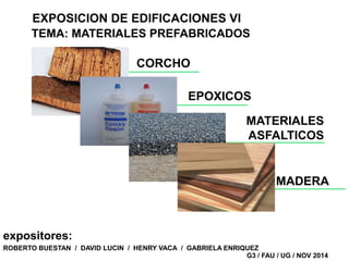EXPOSICION DE EDIFICACIONES VI 
TEMA: MATERIALES PREFABRICADOS 
EPOXICOS 
ROBERTO BUESTAN / DAVID LUCIN / HENRY VACA / GABRIELA ENRIQUEZ 
G3 / FAU / UG / NOV 2014 
expositores: 
CORCHO 
MATERIALES 
ASFALTICOS 
MADERA 
 