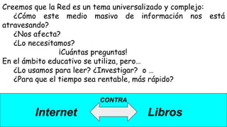 CONTRA
Internet Libros
Creemos que la Red es un tema universalizado y complejo:
¿Cómo este medio masivo de información nos está
atravesando?
¿Nos afecta?
¿Lo necesitamos?
¡Cuántas preguntas!
En el ámbito educativo se utiliza, pero…
¿Lo usamos para leer? ¿Investigar? o …
¿Para que el tiempo sea rentable, más rápido?