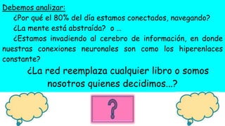 Debemos analizar:
¿Por qué el 80% del día estamos conectados, navegando?
¿La mente está abstraída? o …
¿Estamos invadiendo al cerebro de información, en donde
nuestras conexiones neuronales son como los hiperenlaces
constante?
¿La red reemplaza cualquier libro o somos
nosotros quienes decidimos...?