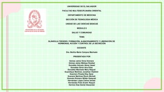 UNIVERSIDAD DE EL SALVADOR​
FACULTAD MULTIDISCIPLINARIA ORIENTAL​
DEPARTAMENTO DE MEDICINA​
SECCIÓN DE TEGNOLOGIA MÉDICA​
UNIDAD DE LAS CIENCIAS BÁSICAS​
MODULO II​
SALUD Y COMUNIDAD​
TEMA​
GLÁNDULA TIROIDES. FORMACIÓN, ALMACENAMIENTO Y LIBERACIÓN DE
HORMONAS, ACCIÓN Y CONTROL DE LA SECRECIÓN​
DOCENTE​
Dra. Bertha Maria Campos Machado​
PRESENTADA POR​
Gómez Jaime Dinia Xiomara
Gómez Jaime Melissa Rosibel​
González Arévalo Abner Asael​
González Girón Ana Eliza
González Machado Mery Raquel
Guandique Martinez Jonathan Vladimir
Guerrero Pineda Elsy Saraí
Guevara Martinez Rocio Michelt
Guevara Romero Wilder Ezequiel
Hernández López Carlos Ismael
Hernández Polío Evelin Raquel
Herrera Díaz Daniel Alexander
 