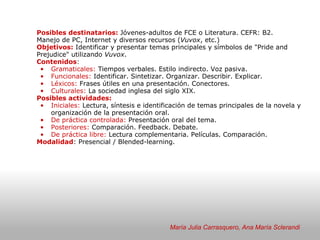   Posibles destinatarios:  Jóvenes-adultos de FCE o Literatura. CEFR: B2. Manejo de PC, Internet y diversos recursos ( Vuvox , etc.) Objetivos:  Identificar y presentar temas principales y símbolos de "Pride and Prejudice" utilizando  Vuvox . Contenidos :  Gramaticales:  Tiempos verbales. Estilo indirecto. Voz pasiva.   Funcionales:  Identificar. Sintetizar. Organizar. Describir. Explicar. Léxicos:  Frases útiles en una presentación. Conectores. Culturales:  La sociedad inglesa del siglo XIX. Posibles actividades: Iniciales:  Lectura, síntesis e identificación de temas principales de la novela y organización de la presentación oral.  De práctica controlada:  Presentación oral del tema. Posteriores:  Comparación. Feedback. Debate.  De práctica libre:  Lectura complementaria. Películas. Comparación.  Modalidad : Presencial / Blended-learning. María Julia Carrasquero, Ana María Sclerandi 