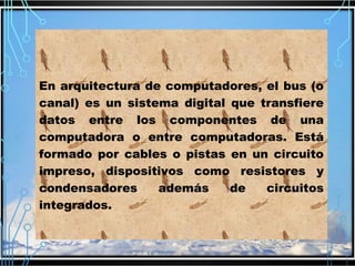 En arquitectura de computadores, el bus (o
canal) es un sistema digital que transfiere
datos entre los componentes de una
computadora o entre computadoras. Está
formado por cables o pistas en un circuito
impreso, dispositivos como resistores y
condensadores
además
de
circuitos
integrados.

 