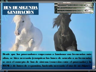 B DE SE
US
GUNDA
GE RACIÓN
NE

Desde que los procesadores empezaron a funcionar con frecuencias más
altas, se hizo necesario jerarquizar los buses de acuerdo a su frecuencia:
se creó el concepto de bus de sistema (conexión entre el procesador y la
RAM y de buses de expansión, haciendo necesario el uso de un chipset.
)

 