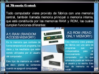 a) Memoria Central:
Todo computador viene provisto de fábrica con una memoria
central, también llamada memoria principal o memoria interna,
que está constituida por las memorias RAM y ROM, las cuales
cumplen funciones diferentes:
A1) RAM (RANDOM
ACCESS MEMORY)
Es la memoria que contiene de
forma temporaria el programa, los
datos y los resultados que están
siendo utilizados por el usuario
del computador.
Este tipo de memoria es volátil,
es decir, pierde su contenido
cuando se apaga el computador.

A2) ROM (READ
ONLY MEMORY)
Esta memoria viene grabada
de fábrica con una serie de
programas
que
son
indispensables
para
el
funcionamiento
del
computador, por lo que
solamente puede ser leída por
el usuario y no escrita. Este
tipo de memoria no es
volátil.

 