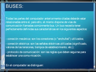 BUSES:
Todas las partes del computador anteriormente citadas deberán estar
relacionadas entre sí; para ello, el mismo dispone de vías de
comunicación llamadas comúnmente bus. Un bus necesita tener
perfectamente definidas sus características en los siguientes aspectos:
- conexión mecánica: son los conectores (o "enchufes") utilizados;
- conexión eléctrica: son las señales eléctricas utilizadas (significado,
valores de las tensiones, tiempos de establecimiento, etc.);
- protocolo de comunicación: son las reglas que deben seguirse para
establecer una comu-nicación.
En el computador se distinguen:

 