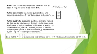 Matriz fila: Es una matriz que solo tiene una fila, es
decir m =1 y por tanto es de orden 1n.
A=(a11 a12 ... a1n)
Matriz columna: Es una matriz que solo tiene una
columna, es decir, n =1 y por tanto es de orden m 1.
Matriz cuadrada: Es aquella que tiene el mismo número
de filas que de columnas, es decir m = n. En estos casos
se dice que la matriz cuadrada es de orden n, y no n  n.
Los elementos aij con i = j, o sea aii forman la llamada
diagonal principal de la matriz cuadrada, y los elementos
aij con i + j = n +1 la diagonal secundaria.
En la matriz la diagon al principal está formada por (1, 1, 9) y la diagonal secundaria por (0, 1, 3).
 