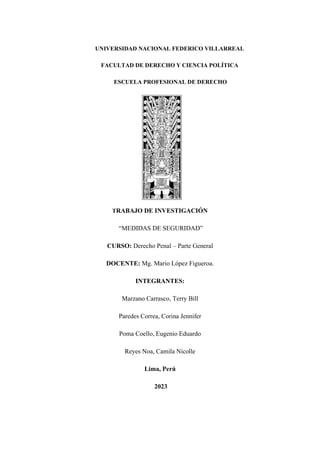 UNIVERSIDAD NACIONAL FEDERICO VILLARREAL
FACULTAD DE DERECHO Y CIENCIA POLÍTICA
ESCUELA PROFESIONAL DE DERECHO
TRABAJO DE INVESTIGACIÓN
“MEDIDAS DE SEGURIDAD”
CURSO: Derecho Penal – Parte General
DOCENTE: Mg. Mario López Figueroa.
INTEGRANTES:
Marzano Carrasco, Terry Bill
Paredes Correa, Corina Jennifer
Poma Coello, Eugenio Eduardo
Reyes Noa, Camila Nicolle
Lima, Perú
2023
 