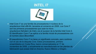 INTEL I7
 Intel Core i7 es una familia de procesadores 4 núcleos de la
arquitectura Intel x86-64, lanzados al comercio en 2008. Los Core i7
son los primeros procesadores que usan la micro
arquitectura Nehalem de Intel y es el sucesor de la familia Intel Core 2.
El identificador Core i7 se aplica a la familia inicial de procesadores con
el nombre clave Bloomfield
 El pseudónimo Core i7 no tiene un significado concreto, pero continúa
con el uso de la etiqueta Core. Estos procesadores, primero
ensamblados en Costa Rica, fueron comercializados el 17 de
noviembre de 2008, y actualmente es manufacturado en las plantas de
fabricación que posee Intel en Arizona, Nuevo México y Oregón.
 