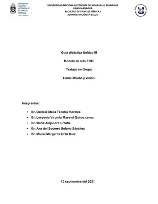 UNIVERSIDAD NACIONA AUTÓNOMA DE NICARAGUA, MANAGUA
UNAN MANAGUA
FACULTAD DE CIENCIAS MÉDICAS
ADMINISTRACIÓN EN SALUD
Guía didáctica Unidad III
Modelo de reto FOE:
Trabajo en Grupo
Tema: Misión y visión.
Integrantes:
• Br. Daniela idalia Telleria morales
• Br. Lesyenia Virginia Massiel Quiroz cerna
• Br. María Alejandra Urrutia
• Br. Ana del Socorro Solano Sánchez
• Br. Miurel Margarita Ortiz Ruiz
10 septiembre del 2021
 