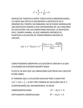 DESPUÉS DE TENER EN CUENTA TODAS ESTAS CONSIDERACIONES,
LO ÚNICO QUE RESTA ES ENCONTRAR LA RESPUESTA EN EL
DOMINIO DEL TIEMPO; SIN EMBARGO, NO SE PUEDE GENERALIZAR
UNA RESPUESTA DEBIDO A QUE DEPENDIENDO DE LAS FUNCIONES
DE EXCITACIÓN Y DE LAS CONDICIONES INICIALES, LA RESPUESTA
EN EL TIEMPO CAMBIA. LO QUE HAREMOS ENTONCES ES
PLANTEAR LA ECUACIÓN DE TRANSFORMADA INVERSA DE
LAPLACE:
COMO PODEMOS OBSERVAR LA ECUACIÓN ES SIMILAR A LA QUE
UTILIZAMOS EN SISTEMAS RESORTE MASA.
SI E(T)=0, SE DICE QUE LAS VIBRACIONES ELÉCTRICAS DEL CIRCUITO
ESTÁN LIBRES.
SI TENEMOS QUE LA ECUACIÓN AUXILIAR PARA 3 DADA POR
HAY TRES FORMAS DE SOLUCIÓN CON
,DEPENDIENDO DEL DISCRIMINANTE, ES DECIR:
SOBREAMORTIGUADO
CRÍTICAMENTE AMORTIGUADO
 