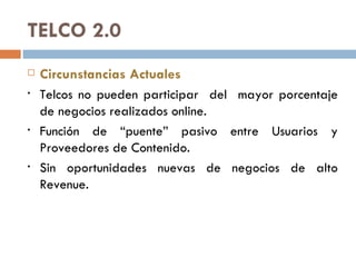 TELCO 2.0 Circunstancias Actuales Telcos no pueden participar  del  mayor porcentaje de negocios realizados online.  Función de “puente” pasivo entre Usuarios y Proveedores de Contenido.  Sin oportunidades nuevas de negocios de alto Revenue.  