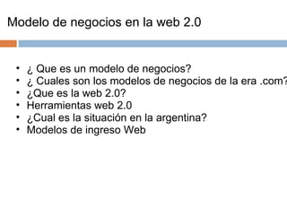 Modelo de negocios en la web 2.0 ¿ Que es un modelo de negocios? ¿ Cuales son los modelos de negocios de la era .com? ¿Que es la web 2.0? Herramientas web 2.0 ¿Cual es la situación en la argentina?  Modelos de ingreso Web  