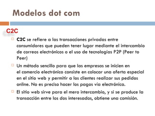 C2C  se refiere a las transacciones privadas entre consumidores que pueden tener lugar mediante el intercambio de correos electrónicos o el uso de tecnologías P2P (Peer to Peer) Un método sencillo para que las empresas se inicien en el comercio electrónico consiste en colocar una oferta especial en el sitio web y permitir a los clientes realizar sus pedidos online. No es preciso hacer los pagos vía electrónica. El sitio web sirve para el mero intercambio, y si se produce la transacción entre los dos interesados, obtiene una comisión. Modelos dot com 
