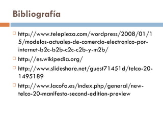 Bibliografía http://www.telepieza.com/wordpress/2008/01/15/modelos-actuales-de-comercio-electronico-por-internet-b2c-b2b-c2c-c2b-y-m2b/ http://es.wikipedia.org/ http://www.slideshare.net/guest71451d/telco-20-1495189 http://www.lacofa.es/index.php/general/new-telco-20-manifesto-second-edition-preview 