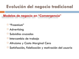 “ Freemium” Advertising Subsidios cruzados Intercambio de trabajo Altruismo y Costo Marginal Cero Satisfacción, fidelización y motivación del usuario  Evolución del negocio tradicional 