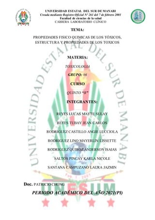 UNIVERSIDAD ESTATAL DEL SUR DE MANABI
Creada mediante Registro Oficial Nº 261 del 7 de febrero 2001
Facultad de ciencias de la salud
CARRERA LABORATORIO CLÍNICO
TEMA:
PROPIEDADES FISICO QUIMICAS DE LOS TÓXICOS,
ESTRUCTURA Y PROPIEDADES DE LOS TOXICOS
MATERIA:
TOXICOLOGIA
GRUPO: #6
CURSO
QUINTO “B”
INTEGRANTES:
REYES LUCAS MAYTE SULAY
REYES TUBAY JEAN CARLOS
RODRIGUEZ CASTILLO ANGIE LUCCIOLA
RODRIGUEZ LINO MAYERLIN LISSETTE
RODRIGUEZ QUIROZ ANDERSON ISAIAS
SALTOS PINCAY KARLA NICOLE
SANTANA CAMPUZANO LAURA JAZMIN
Doc. PATRICIO CHONG
PERIODO ACADÉMICO DEL AÑO 2021(PI)
 