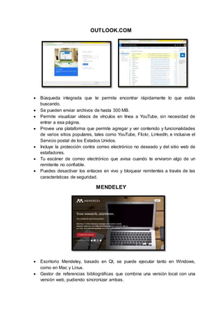 OUTLOOK.COM
 Búsqueda integrada que te permite encontrar rápidamente lo que estás
buscando.
 Se pueden enviar archivos de hasta 300 MB.
 Permite visualizar vídeos de vínculos en línea a YouTube, sin necesidad de
entrar a esa página.
 Provee una plataforma que permite agregar y ver contenido y funcionalidades
de varios sitios populares, tales como YouTube, Flickr, LinkedIn, e inclusive el
Servicio postal de los Estados Unidos.
 Incluye la protección contra correo electrónico no deseado y del sitio web de
estafadores.
 Tu escáner de correo electrónico que avisa cuando te enviaron algo de un
remitente no confiable.
 Puedes desactivar los enlaces en vivo y bloquear remitentes a través de las
características de seguridad.
MENDELEY
 Escritorio Mendeley, basado en Qt, se puede ejecutar tanto en Windows,
como en Mac y Linux.
 Gestor de referencias bibliográficas que combina una versión local con una
versión web, pudiendo sincronizar ambas.
 