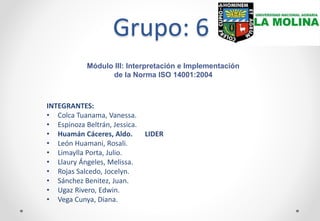 Grupo: 6
INTEGRANTES:
• Colca Tuanama, Vanessa.
• Espinoza Beltrán, Jessica.
• Huamán Cáceres, Aldo. LIDER
• León Huamani, Rosali.
• Limaylla Porta, Julio.
• Llaury Ángeles, Melissa.
• Rojas Salcedo, Jocelyn.
• Sánchez Benitez, Juan.
• Ugaz Rivero, Edwin.
• Vega Cunya, Diana.
Módulo III: Interpretación e Implementación
de la Norma ISO 14001:2004
 