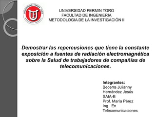 UNIVERSIDAD FERMIN TORO
FACULTAD DE INGENIERIA
METODOLOGIA DE LA INVESTIGACIÓN II
Demostrar las repercusiones que tiene la constante
exposición a fuentes de radiación electromagnética
sobre la Salud de trabajadores de compañías de
telecomunicaciones.
Integrantes:
Becerra Julianny
Hernández Jesús
SAIA-B
Prof. María Pérez
Ing. En
Telecomunicaciones
 