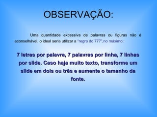 OBSERVAÇÃO: Uma quantidade excessiva de palavras ou figuras não é aconselhável, o ideal seria utilizar a  “regra do 777”,no máximo: 7 letras por palavra, 7 palavras por linha, 7 linhas por slide. Caso haja muito texto, transforme um slide em dois ou três e aumente o tamanho da fonte. 
