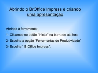 Abrindo o BrOffice Impress e criando uma apresentação Abrindo a ferramenta: 1- Clicamos no botão “iniciar” na barra de atalhos; 2- Escolha a opção “Ferramentas de Produtividade” 3- Escolha “ BrOffice Impress”. 