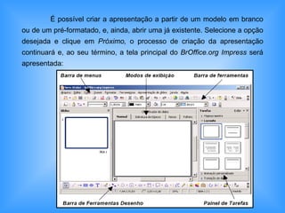 É possível criar a apresentação a partir de um modelo em branco ou de um pré-formatado, e, ainda, abrir uma já existente. Selecione a opção desejada e clique em  Próximo,  o processo de criação da apresentação continuará e, ao seu término, a tela principal do  BrOffice.org Impress  será apresentada:  