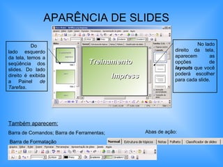 APARÊNCIA DE SLIDES   No lado direito da tela, aparecem as opções de  layouts  que você poderá escolher para cada slide. Também aparecem:   Barra de Comandos; Barra de Ferramentas; Barra de Formatação Abas de ação: Do lado esquerdo da tela, temos a seqüência dos slides. Do lado direito é exibida a Painel  de Tarefas . 