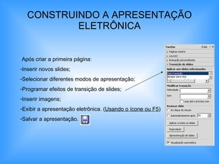 CONSTRUINDO A APRESENTAÇÃO ELETRÔNICA Após criar a primeira página: Inserir novos slides; Selecionar diferentes modos de apresentação; Programar efeitos de transição de slides; Inserir imagens; Exibir a apresentação eletrônica. ( Usando o ícone ou F5 ) Salvar a apresentação. 