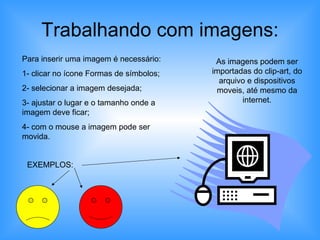Trabalhando com imagens: Para inserir uma imagem é necessário: 1- clicar no ícone Formas de símbolos; 2- selecionar a imagem desejada; 3- ajustar o lugar e o tamanho onde a imagem deve ficar; 4- com o mouse a imagem pode ser movida. EXEMPLOS: As imagens podem ser importadas do clip-art, do arquivo e dispositivos moveis, até mesmo da internet. 