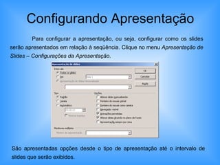 Configurando Apresentação Para configurar a apresentação, ou seja, configurar como os slides serão apresentados em relação à seqüência. Clique no menu  Apresentação de Slides – Configurações da Apresentação . São apresentadas opções desde o tipo de apresentação até o intervalo de slides que serão exibidos. 