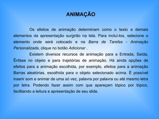 ANIMAÇÃO Os efeitos de animação determinam como o texto e demais elementos da apresentação surgirão na tela. Para incluí-los, selecione o elemento onde será colocado e na  Barra de Tarefas - Animação Personalizada , clique no botão  Adicionar  . Existem diversos recursos de animação para a Entrada, Saída, Ênfase no objeto e para trajetórias de animação. Há ainda opções de efeitos para a animação escolhida, por exemplo, efeitos para a animação Barras aleatórias, escolhida para o objeto selecionado acima. É possível inserir som e animar de uma só vez, palavra por palavra ou até mesmo letra por letra. Podendo fazer assim com que apareçam tópico por tópico, facilitando a leitura e apresentação de seu slide. 