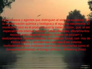 Los procesos y agentes que distinguen al sistema
      ecuatorial son la meteorización química y biológica,y el
Los procesosescorrentía. El modelado típico es el producido son
      agua de y agentes que distinguen al sistema ecuatorial
la meteorización química y biológica,y el agua de escorrentía. El
     por la meteorización, que al ser especialmente intensa,
modelado típico es el producido por la meteorización, que al ser
          produce rocas alteradas, afloramientos rocosos
 especialmente intensa, llamados <panes de azúcar> y
            redondeados produce rocas alteradas, afloramientos
     deslizamientos.Tambiénllamados el modelado fluvial, con
       rocosos redondeados destaca <panes de azúcar> y
deslizamientos.También destaca el modelado fluvial, con ríos de
   ríos de tramos planos y abundantes cataratas.Este sistema
       morfoclimático está modelado cataratas.Este sistema
        tramos planos y abundantes por ríos tan importantes
 morfoclimático está modelado por ríos Congo (África) ycomo el
        como el Amazonas (America), el tan importantes el
    Amazonas (America), Mekong (Asia) y el Mekong (Asia)
                           el Congo (África)
 