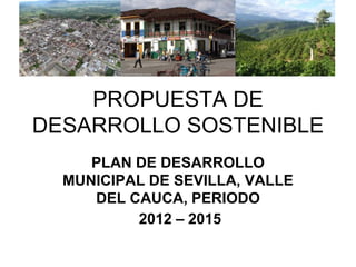 PROPUESTA DE
DESARROLLO SOSTENIBLE
     PLAN DE DESARROLLO
  MUNICIPAL DE SEVILLA, VALLE
     DEL CAUCA, PERIODO
          2012 – 2015
 