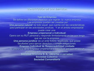 CONSTITUCIÓN DE UNA EMPRESA Tipo de Empresa Se define los diferentes aspectos que regirán la nueva empresa. Las empresas pueden ser creadas por: Una persona natural: es todo aquel que cuenta con las características para participar en las actividades jurídicas. Y en el ámbito empresarial puede crear una: Empresa unipersonal o Individual: Opera con su RUT personal y responde ilimitadamente en los que tenga que ver con la empresa. Una persona jurídica: es un ente ficticio, legalizada, que posee facultades para ejercer derechos y cumplir obligaciones. Empresa Individual de Responsabilidad Limitada Se diferencia de la Empresa Unipersonal o Individual, por que en esa el propietario solo responde hasta un límite. Sociedad Anónima S. A. (Abiertas o cerradas) Sociedad Colectiva Sociedad Comanditaria