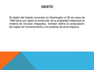 OBJETO
El objeto del tratado concluido en Washington el 26 de mayo de
1989 tiene por objeto la protección de la propiedad intelectual en
materia de circuitos integrados. También define la composición,
las reglas de funcionamiento y los poderes de esos órganos.
 