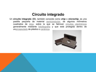 Circuito integrado
Un circuito integrado (CI), también conocido como chip o microchip, es una
pastilla pequeña de material semiconductor, de algunos milímetros
cuadrados de área, sobre la que se fabrican circuitos electrónicos
generalmente mediante fotolitografía y que está protegida dentro de
unencapsulado de plástico o cerámica.
 
