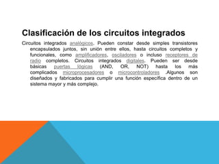 Clasificación de los circuitos integrados
Circuitos integrados analógicos. Pueden constar desde simples transistores
encapsulados juntos, sin unión entre ellos, hasta circuitos completos y
funcionales, como amplificadores, osciladores o incluso receptores de
radio completos. Circuitos integrados digitales. Pueden ser desde
básicas puertas lógicas (AND, OR, NOT) hasta los más
complicados microprocesadores o microcontroladores .Algunos son
diseñados y fabricados para cumplir una función específica dentro de un
sistema mayor y más complejo.
 