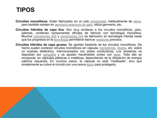 TIPOS
Circuitos monolíticos: Están fabricados en un solo monocristal, habitualmente de silicio,
pero también existen en germanio,arseniuro de galio, silicio-germanio, etc.
Circuitos híbridos de capa fina: Son muy similares a los circuitos monolíticos, pero,
además, contienen componentes difíciles de fabricar con tecnología monolítica.
Muchos conversores A/D y conversores D/A se fabricaron en tecnología híbrida hasta
que los progresos en la tecnología permitieron fabricar resistores precisos.
Circuitos híbridos de capa gruesa: Se apartan bastante de los circuitos monolíticos. De
hecho suelen contener circuitos monolíticos sin cápsula, transistores, diodos, etc, sobre
un sustrato dieléctrico, interconectados con pistas conductoras. Los resistores se
depositan por serigrafía y se ajustan haciéndoles cortes con láser. Todo ello se
encapsula, en cápsulas plásticas o metálicas, dependiendo de la disipación de energía
calórica requerida. En muchos casos, la cápsula no está "moldeada", sino que
simplemente se cubre el circuito con una resina epoxi para protegerlo.
 