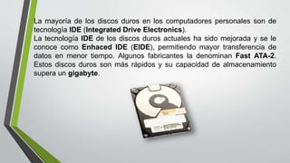La mayoría de los discos duros en los computadores personales son de
tecnología IDE (Integrated Drive Electronics).
La tecnología IDE de los discos duros actuales ha sido mejorada y se le
conoce como Enhaced IDE (EIDE), permitiendo mayor transferencia de
datos en menor tiempo. Algunos fabricantes la denominan Fast ATA-2.
Estos discos duros son más rápidos y su capacidad de almacenamiento
supera un gigabyte.
 