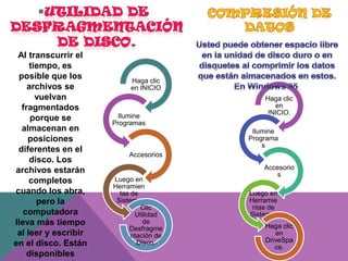 Al transcurrir el
tiempo, es
posible que los
archivos se
vuelvan
fragmentados
porque se
almacenan en
posiciones
diferentes en el
disco. Los
archivos estarán
completos
cuando los abra,
pero la
computadora
lleva más tiempo
al leer y escribir
en el disco. Están
disponibles

Haga clic
en INICIO

Ilumine
Programas

Haga clic
en
INICIO.
Ilumine
Programa
s

Accesorios

Luego en
Herramien
tas de
Sistema
Clic
Utilidad
de
Desfragme
ntación de
Disco.

Accesorio
s
Luego en
Herramie
ntas de
Sistema.
Haga clic
en
DriveSpa
ce.

 