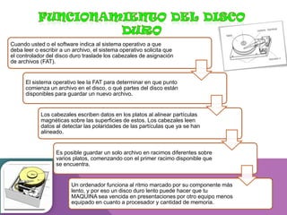 Cuando usted o el software indica al sistema operativo a que
deba leer o escribir a un archivo, el sistema operativo solicita que
el controlador del disco duro traslade los cabezales de asignación
de archivos (FAT).

El sistema operativo lee la FAT para determinar en que punto
comienza un archivo en el disco, o qué partes del disco están
disponibles para guardar un nuevo archivo.

Los cabezales escriben datos en los platos al alinear partículas
magnéticas sobre las superficies de estos. Los cabezales leen
datos al detectar las polaridades de las partículas que ya se han
alineado.

Es posible guardar un solo archivo en racimos diferentes sobre
varios platos, comenzando con el primer racimo disponible que
se encuentra.

Un ordenador funciona al ritmo marcado por su componente más
lento, y por eso un disco duro lento puede hacer que tu
MAQUINA sea vencida en presentaciones por otro equipo menos
equipado en cuanto a procesador y cantidad de memoria.

 